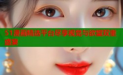 51漫画精选平台尽享视觉与欲望双重盛宴